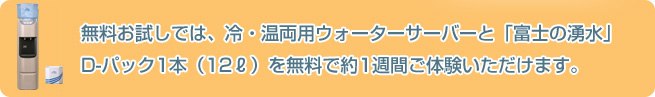 無料お試しでは、冷・温両用ウォーターサーバーと「富士の湧水」D-パック1本（12ℓ）を無料で約1週間ご体験いただけます。