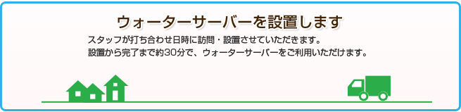 ウォーターサーバを設置しますスタッフが打ち合わせ日時に訪問・設置させていただきます。設置から完了まで約30分で、ウォーターサーバーをご利用いただけます。